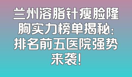 兰州溶脂针瘦脸隆胸实力榜单揭秘：排名前五医院强势来袭！