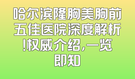 哈尔滨隆胸美胸前五佳医院深度解析！权威介绍，一览即知