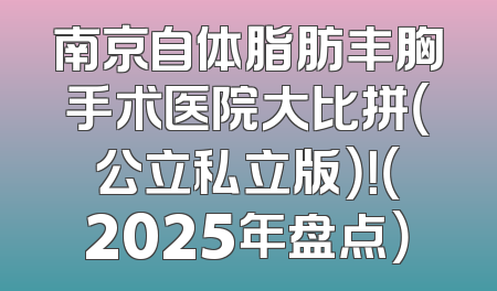 南京自体脂肪丰胸手术医院大比拼（公立私立版）！（2025年盘点）