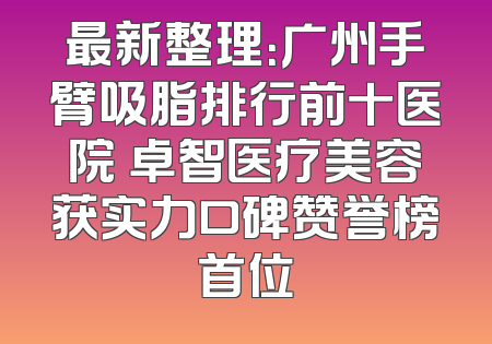 最新整理：广州手臂吸脂排行前十医院 卓智医疗美容获实力口碑赞誉榜首位