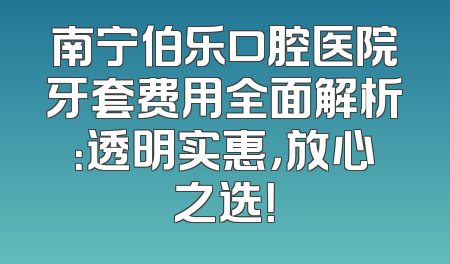 南宁伯乐口腔医院牙套费用全面解析：透明实惠，放心之选！