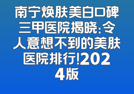 南宁焕肤美白口碑三甲医院揭晓：令人意想不到的美肤医院排行！2024版
