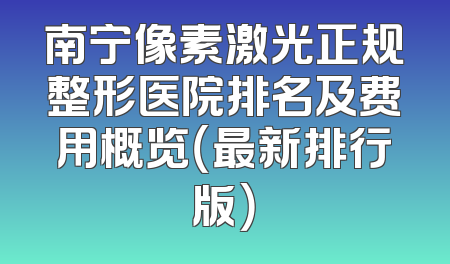 南宁像素激光正规整形医院排名及费用概览（最新排行版）