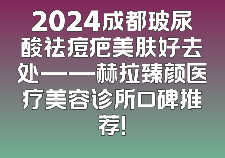 2024成都玻尿酸祛痘疤美肤好去处——赫拉臻颜医疗美容诊所口碑推荐！
