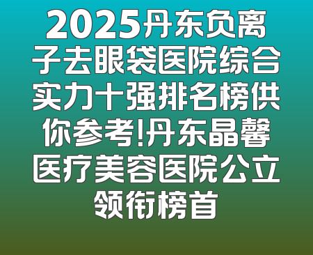 2025丹东负离子去眼袋医院综合实力十强排名榜供你参考！丹东晶馨医疗美容医院公立领衔榜首
