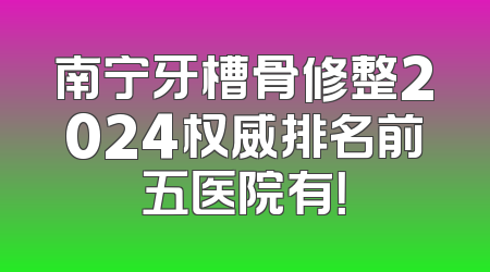 南宁牙槽骨修整2024权威排名前五医院有！