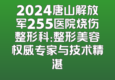 2024唐山解放军255医院烧伤整形科：整形美容权威专家与技术精湛
