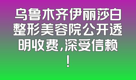 乌鲁木齐伊丽莎白整形美容院公开透明收费，深受信赖！