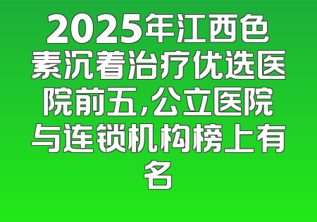 2025年江西色素沉着治疗优选医院前五，公立医院与连锁机构榜上有名