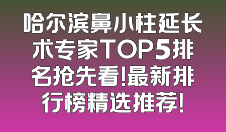 哈尔滨鼻小柱延长术专家TOP5排名抢先看！最新排行榜精选推荐！