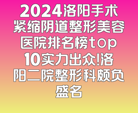 2024洛阳手术紧缩阴道整形美容医院排名榜top10实力出众！洛阳二院整形科颇负盛名