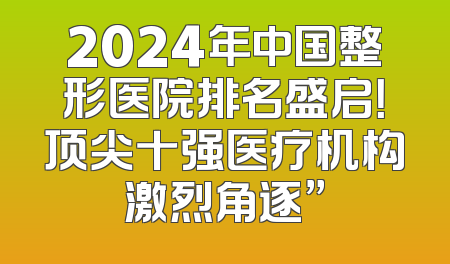 2024年中国整形医院排名盛启！顶尖十强医疗机构激烈角逐”