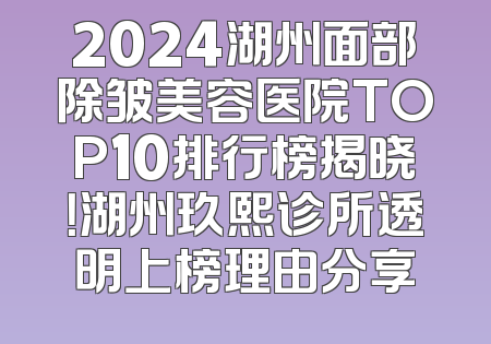 2024湖州面部除皱美容医院TOP10排行榜揭晓！湖州玖熙诊所透明上榜理由分享