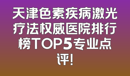 天津色素疾病激光疗法权威医院排行榜TOP5专业点评！