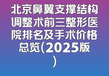 北京鼻翼支撑结构调整术前三整形医院排名及手术价格总览（2025版）
