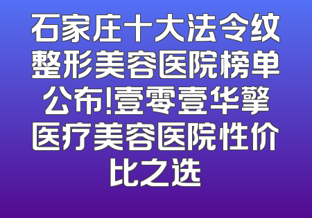 石家庄十大法令纹整形美容医院榜单公布！壹零壹华擎医疗美容医院性价比之选