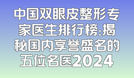 中国双眼皮整形专家医生排行榜：揭秘国内享誉盛名的五位名医2024