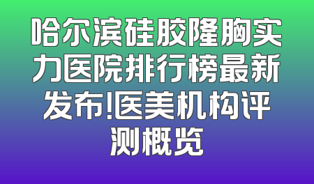 哈尔滨硅胶隆胸实力医院排行榜最新发布！医美机构评测概览