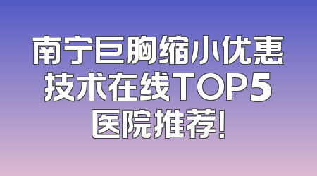 南宁巨胸缩小优惠技术在线TOP5医院推荐！