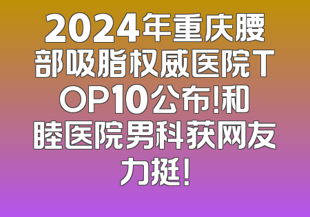 2024年重庆腰部吸脂权威医院TOP10公布！和睦医院男科获网友力挺！