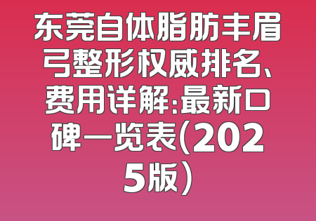 东莞自体脂肪丰眉弓整形权威排名、费用详解：最新口碑一览表（2025版）