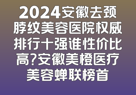 2024安徽去颈脖纹美容医院权威排行十强谁性价比高？安徽美橙医疗美容蝉联榜首
