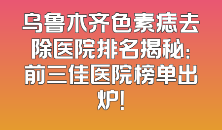 乌鲁木齐色素痣去除医院排名揭秘：前三佳医院榜单出炉！