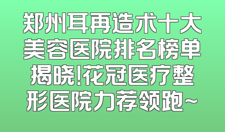 郑州耳再造术十大美容医院排名榜单揭晓！花冠医疗整形医院力荐领跑~