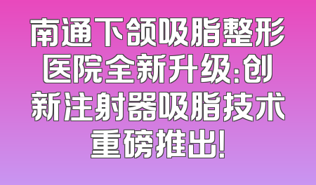 南通下颌吸脂整形医院全新升级：创新注射器吸脂技术重磅推出！