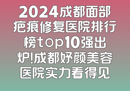 2024成都面部疤痕修复医院排行榜top10强出炉！成都妤颜美容医院实力看得见