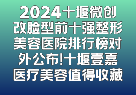 2024十堰微创改脸型前十强整形美容医院排行榜对外公布！十堰壹嘉医疗美容值得收藏