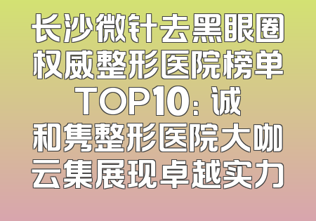 长沙微针去黑眼圈权威整形医院榜单TOP10：皕诚和隽整形医院大咖云集展现卓越实力