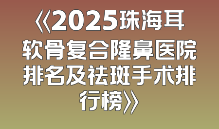 《2025珠海耳软骨复合隆鼻医院排名及祛斑手术排行榜》
