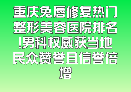 重庆兔唇修复热门整形美容医院排名！男科权威获当地民众赞誉且信誉倍增