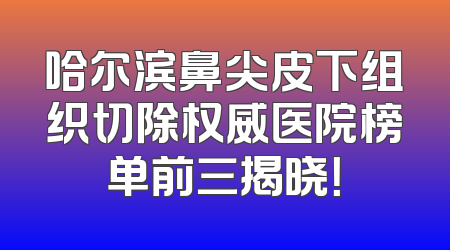 哈尔滨鼻尖皮下组织切除权威医院榜单前三揭晓！