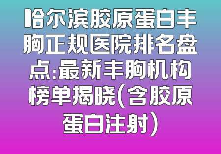 哈尔滨胶原蛋白丰胸正规医院排名盘点：最新丰胸机构榜单揭晓（含胶原蛋白注射）