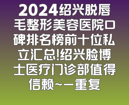 2024绍兴脱唇毛整形美容医院口碑排名榜前十位私立汇总！绍兴脸博士医疗门诊部值得信赖~_重复