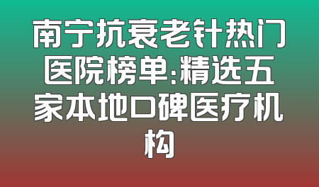 南宁抗衰老针热门医院榜单：精选五家本地口碑医疗机构