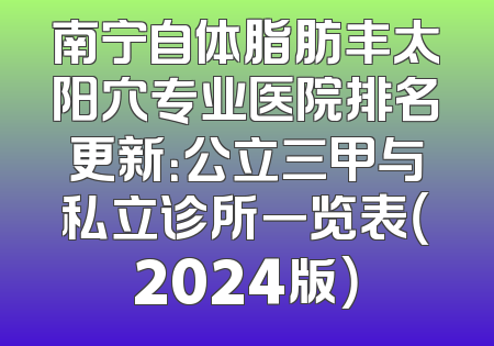 南宁自体脂肪丰太阳穴专业医院排名更新：公立三甲与私立诊所一览表（2024版）