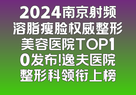 2024南京射频溶脂瘦脸权威整形美容医院TOP10发布！逸夫医院整形科领衔上榜