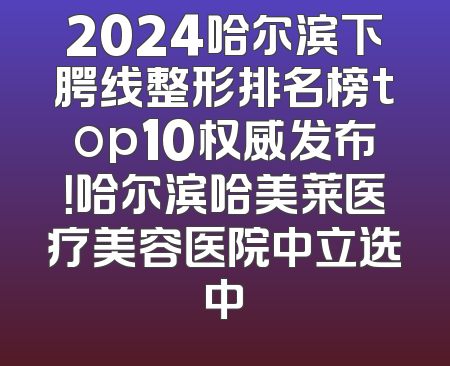 2024哈尔滨下腭线整形排名榜top10权威发布！哈尔滨哈美莱医疗美容医院中立选中