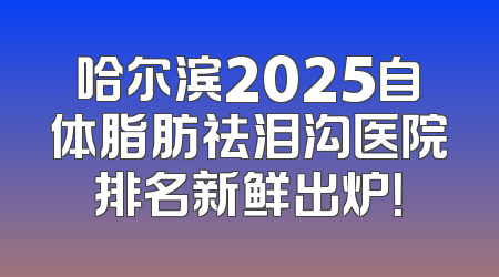 哈尔滨2025自体脂肪祛泪沟医院排名新鲜出炉！