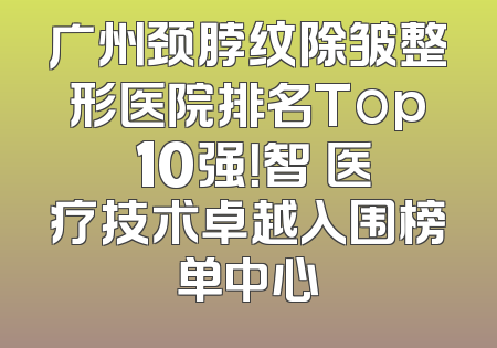 广州颈脖纹除皱整形医院排名Top 10强！智媄医疗技术卓越入围榜单中心