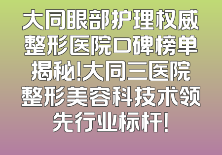 大同眼部护理权威整形医院口碑榜单揭秘！大同三医院整形美容科技术领先行业标杆！
