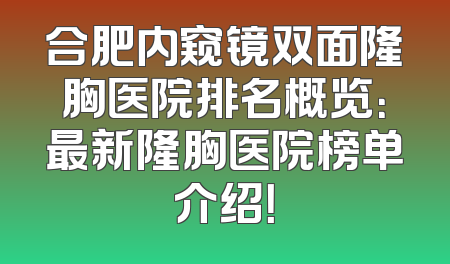 合肥内窥镜双面隆胸医院排名概览：最新隆胸医院榜单介绍！