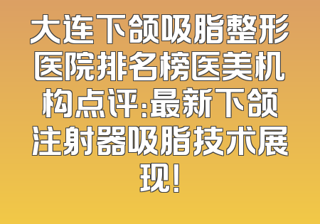 大连下颌吸脂整形医院排名榜医美机构点评：最新下颌注射器吸脂技术展现！