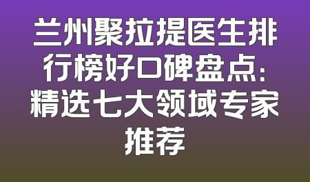 兰州聚拉提医生排行榜好口碑盘点：精选七大领域专家推荐
