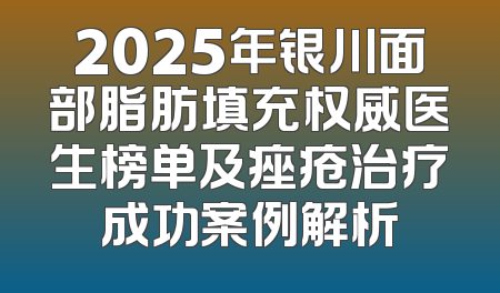 2025年银川面部脂肪填充权威医生榜单及痤疮治疗成功案例解析