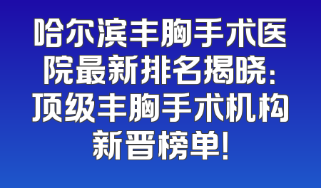 哈尔滨丰胸手术医院最新排名揭晓：顶级丰胸手术机构新晋榜单！
