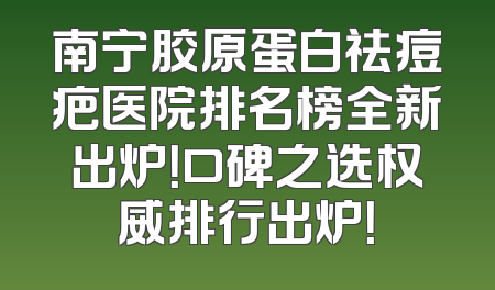 南宁胶原蛋白祛痘疤医院排名榜全新出炉！口碑之选权威排行出炉！